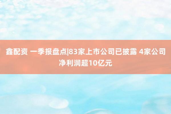 鑫配资 一季报盘点|83家上市公司已披露 4家公司净利润超10亿元