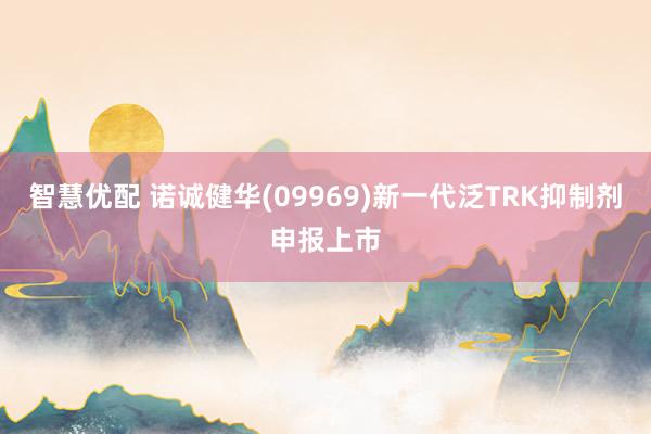 智慧优配 诺诚健华(09969)新一代泛TRK抑制剂申报上市