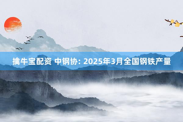 擒牛宝配资 中钢协: 2025年3月全国钢铁产量