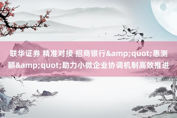 联华证券 精准对接 招商银行&quot;惠测额&quot;助力小微企业协调机制高效推进