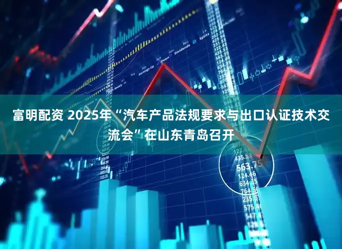 富明配资 2025年“汽车产品法规要求与出口认证技术交流会”在山东青岛召开