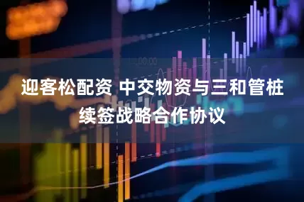 迎客松配资 中交物资与三和管桩续签战略合作协议