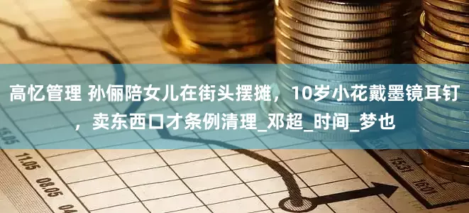 高忆管理 孙俪陪女儿在街头摆摊，10岁小花戴墨镜耳钉，卖东西口才条例清理_邓超_时间_梦也