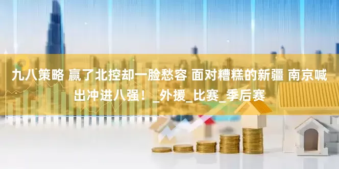 九八策略 赢了北控却一脸愁容 面对糟糕的新疆 南京喊出冲进八强！_外援_比赛_季后赛