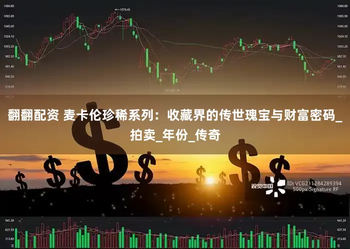 翻翻配资 麦卡伦珍稀系列：收藏界的传世瑰宝与财富密码_拍卖_年份_传奇