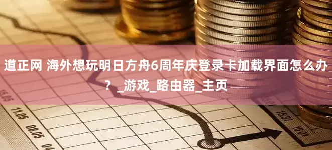 道正网 海外想玩明日方舟6周年庆登录卡加载界面怎么办？_游戏_路由器_主页