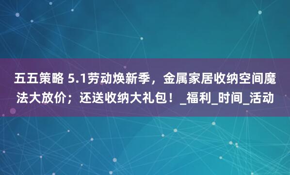 五五策略 5.1劳动焕新季，金属家居收纳空间魔法大放价；还送收纳大礼包！_福利_时间_活动