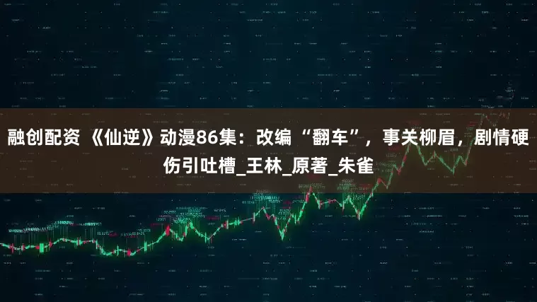 融创配资 《仙逆》动漫86集：改编 “翻车”，事关柳眉，剧情硬伤引吐槽_王林_原著_朱雀
