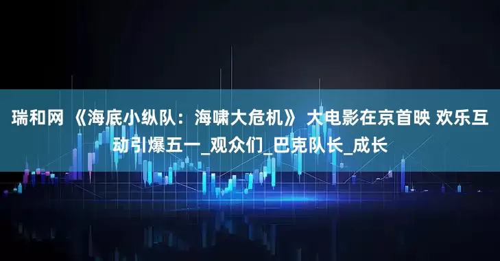 瑞和网 《海底小纵队：海啸大危机》 大电影在京首映 欢乐互动引爆五一_观众们_巴克队长_成长