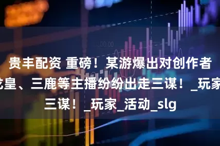 贵丰配资 重磅！某游爆出对创作者不友好？龙皇、三鹿等主播纷纷出走三谋！_玩家_活动_slg