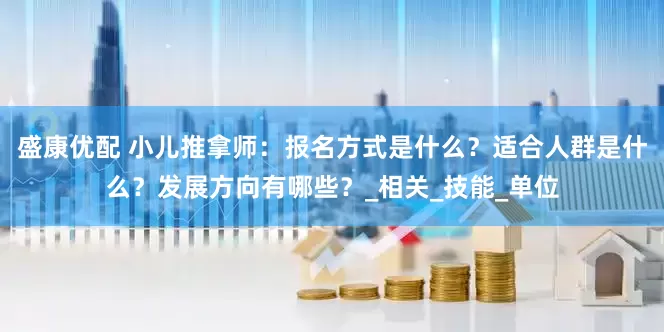 盛康优配 小儿推拿师：报名方式是什么？适合人群是什么？发展方向有哪些？_相关_技能_单位