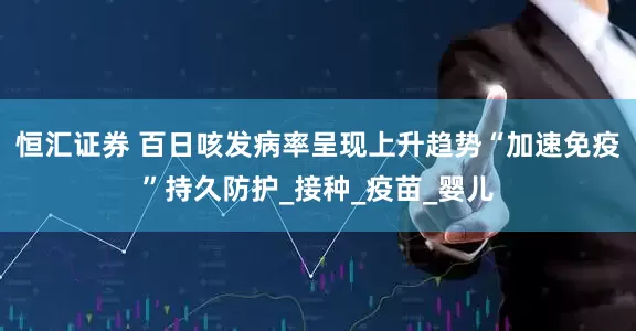 恒汇证券 百日咳发病率呈现上升趋势“加速免疫”持久防护_接种_疫苗_婴儿