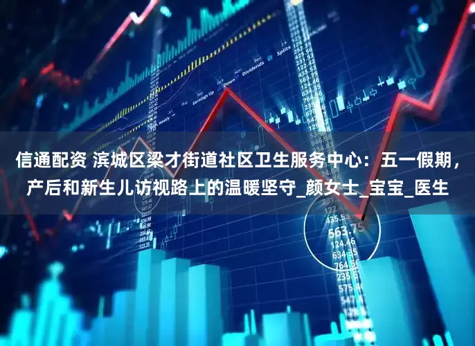 信通配资 滨城区梁才街道社区卫生服务中心：五一假期，产后和新生儿访视路上的温暖坚守_颜女士_宝宝_医生