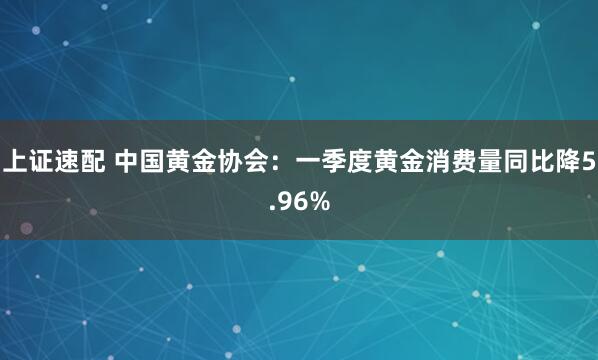 上证速配 中国黄金协会：一季度黄金消费量同比降5.96%