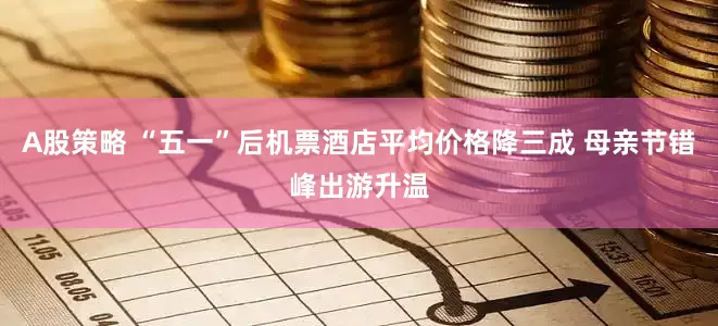A股策略 “五一”后机票酒店平均价格降三成 母亲节错峰出游升温