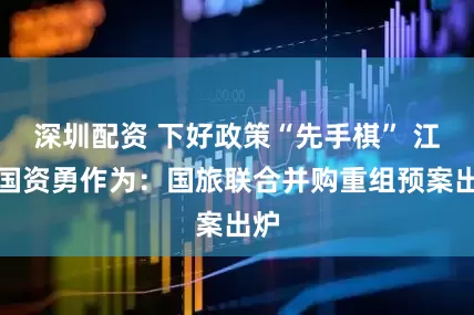 深圳配资 下好政策“先手棋” 江西国资勇作为：国旅联合并购重组预案出炉