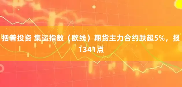 括普投资 集运指数（欧线）期货主力合约跌超5%，报1341点