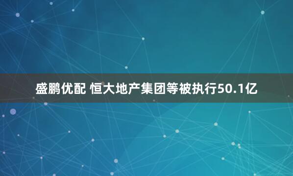 盛鹏优配 恒大地产集团等被执行50.1亿
