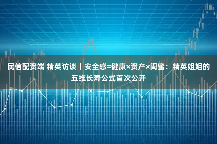 民信配资端 精英访谈｜安全感=健康×资产×闺蜜：精英姐姐的五维长寿公式首次公开