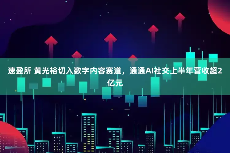 速盈所 黄光裕切入数字内容赛道，通通AI社交上半年营收超2亿元