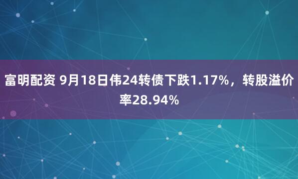 富明配资 9月18日伟24转债下跌1.17%，转股溢价率28.94%