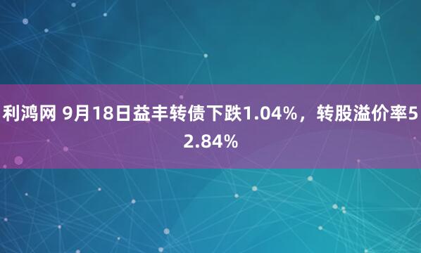利鸿网 9月18日益丰转债下跌1.04%，转股溢价率52.84%