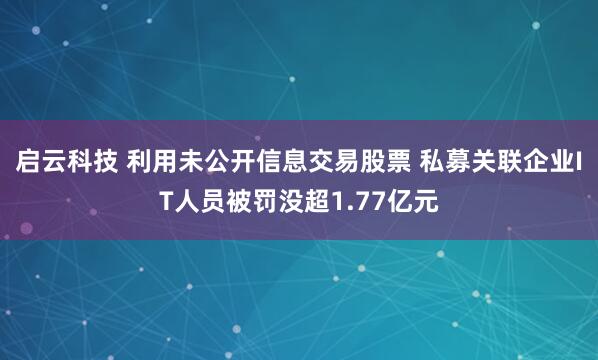 启云科技 利用未公开信息交易股票 私募关联企业IT人员被罚没超1.77亿元