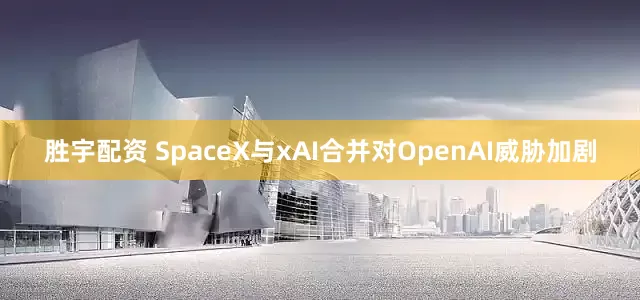 胜宇配资 SpaceX与xAI合并对OpenAI威胁加剧
