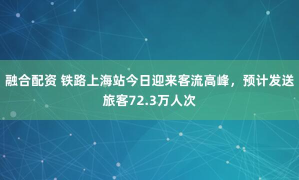 融合配资 铁路上海站今日迎来客流高峰，预计发送旅客72.3万人次