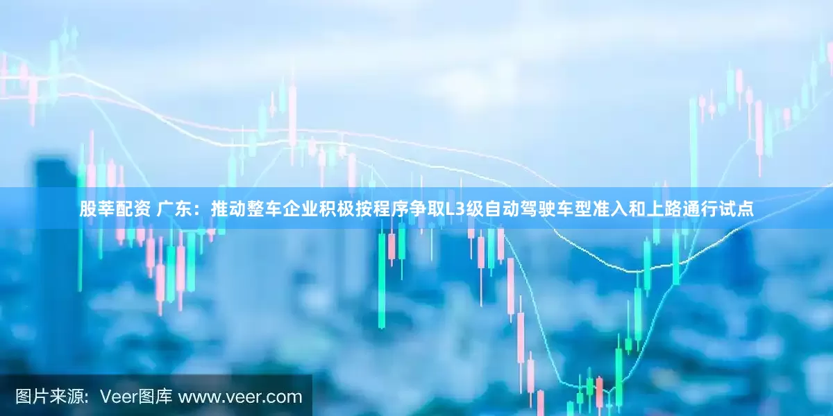 股莘配资 广东：推动整车企业积极按程序争取L3级自动驾驶车型准入和上路通行试点