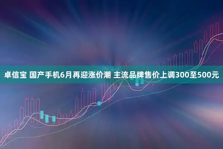 卓信宝 国产手机6月再迎涨价潮 主流品牌售价上调300至500元